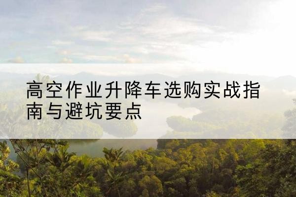 友好升降车怎么选-高空作业升降车选购实战指南与避坑要点