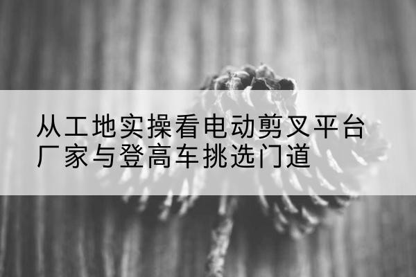 友好电动剪叉升降平台厂家-从工地实操看电动剪叉平台厂家与登高车挑选门道