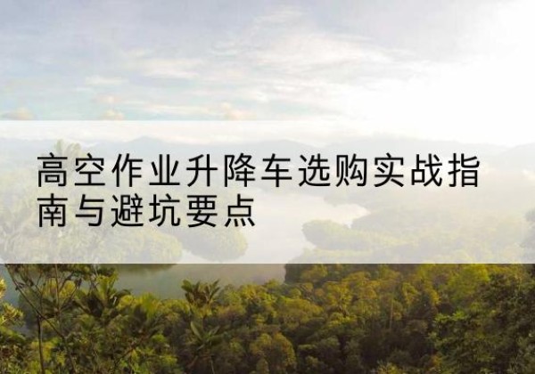 友好升降车怎么选-高空作业升降车选购实战指南与避坑要点